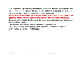 1-“A Vigilância Epidemiológica fornece orientação técnica permanente para
todos que por obrigação devem decidir sobre a execução de ações de
controle de doenças e agravos.” Com essa finalidade:
A) Oferece informações atualizadas sobre a ocorrência de doenças ou
agravos e seus fatores condicionantes em determinada população.
B) Apresenta relação de doenças, de modo generalizado, com a finalidade
de quantificar casos.
C) Processa dados coletados com medidas apropriadas.
D) As atividades e atribuições podem ocorrer de forma desordenada.
E) Completa um ciclo de notificação.




   63                                        By Ismael Costa
 