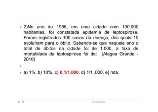 2)No ano de 1988, em uma cidade com 100.000
 habitantes, foi constatada epidemia de leptospirose.
 Foram registrados 100 casos da doença, dos quais 10
 evoluíram para o óbito. Sabendo-se que naquele ano o
 total de óbitos na cidade foi de 1.000, a taxa de
 mortalidade da leptospirose foi de: (Alagoa Grande -
 2010)

 a) 1%. b) 10%. c) 0,1/1.000. d) 1/1 .000. e) nda.




65                                  By Ismael Costa
 