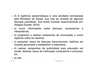 3) A vigilância epidemiológica é uma atividade normatizada
 pelo Ministério da Saúde, que visa ao controle de algumas
 doenças prioritárias. Sua tarefa consiste essencialmente em:
 (Alagoa Grande -2010)
 a) reunir informações sobre doenças, processá-las e
 interpretá-las.
 b) programar e realizar campanhas de imunização e reunir
 registros sobre as mesmas.
 c) pesquisar casos de doenças transmissíveis, isolá-las em
 hospital apropriado e estabelecer o tratamento.
 d) realizar campanhas de publicidade para educação em
 saúde, detectar casos de notificação compulsória e processá-
 los.
 e) nda.
66                                  By Ismael Costa
 