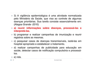 3) A vigilância epidemiológica é uma atividade normatizada
 pelo Ministério da Saúde, que visa ao controle de algumas
 doenças prioritárias. Sua tarefa consiste essencialmente em:
 (Alagoa Grande -2010)
 a) reunir informações sobre doenças, processá-las e
 interpretá-las.
 b) programar e realizar campanhas de imunização e reunir
 registros sobre as mesmas.
 c) pesquisar casos de doenças transmissíveis, isolá-las em
 hospital apropriado e estabelecer o tratamento.
 d) realizar campanhas de publicidade para educação em
 saúde, detectar casos de notificação compulsória e processá-
 los.
 e) nda.
67                                  By Ismael Costa
 