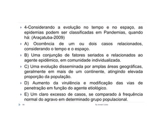 4-Considerando a evolução no tempo e no espaço, as
 epidemias podem ser classificadas em Pandemias, quando
 há: (Araçatuba-2009)
 A) Ocorrência de um ou dois casos relacionados,
 considerando o tempo e o espaço.
 B) Uma conjunção de fatores seriados e relacionados ao
 agente epidêmico, em comunidade individualizada.
 C) Uma evolução disseminada por amplas áreas geográficas,
 geralmente em mais de um continente, atingindo elevada
 proporção da população.
 D) Aumento da virulência e modificação das vias de
 penetração em função do agente etiológico.
 E) Um claro excesso de casos, se comparado à frequência
 normal do agravo em determinado grupo populacional.
68                                 By Ismael Costa
 