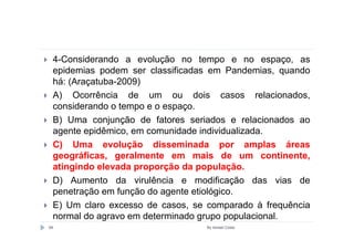 4-Considerando a evolução no tempo e no espaço, as
 epidemias podem ser classificadas em Pandemias, quando
 há: (Araçatuba-2009)
 A) Ocorrência de um ou dois casos relacionados,
 considerando o tempo e o espaço.
 B) Uma conjunção de fatores seriados e relacionados ao
 agente epidêmico, em comunidade individualizada.
 C) Uma evolução disseminada por amplas áreas
 geográficas, geralmente em mais de um continente,
 atingindo elevada proporção da população.
 D) Aumento da virulência e modificação das vias de
 penetração em função do agente etiológico.
 E) Um claro excesso de casos, se comparado à frequência
 normal do agravo em determinado grupo populacional.
69                               By Ismael Costa
 