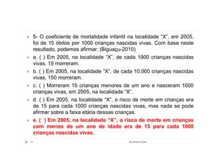5- O coeficiente de mortalidade infantil na localidade “X”, em 2005,
 foi de 15 óbitos por 1000 crianças nascidas vivas. Com base neste
 resultado, podemos afirmar: (Biguaçu-2010)
 a. ( ) Em 2005, na localidade “X”, de cada 1000 crianças nascidas
 vivas, 15 morreram.
 b. ( ) Em 2005, na localidade “X”, de cada 10.000 crianças nascidas
 vivas, 150 morreram.
 c. ( ) Morreram 15 crianças menores de um ano e nasceram 1000
 crianças vivas, em 2005, na localidade “X”.
 d. ( ) Em 2005, na localidade “X”, o risco de morte em crianças era
 de 15 para cada 1000 crianças nascidas vivas, mas nada se pode
 afirmar sobre a faixa etária dessas crianças.
 e. ( ) Em 2005, na localidade “X”, o risco de morte em crianças
 com menos de um ano de idade era de 15 para cada 1000
 crianças nascidas vivas.
71                                       By Ismael Costa
 