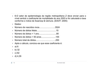 6-O setor de epidemiologia da região metropolitana Z deve enviar para o
     nível central o coeficiente de mortalidade do ano 2003 e foi calculada a taxa
     conforme o índice de Swaroop & Uemura. (EAOT- 2005)
     Dados:
     Número de nascidos vivos...........................3524
     Número de óbitos fetais.................................15
     Número de óbitos < 1 ano..............................80
     Número de óbitos > 50 anos.........................155
     Número total de óbitos..................................250
     Após o cálculo, concluiu-se que esse coeficiente é:
     a) 6
     b) 32
     c) 62
     d) 4,39


72                                                           By Ismael Costa
 