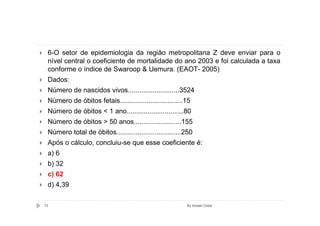 6-O setor de epidemiologia da região metropolitana Z deve enviar para o
 nível central o coeficiente de mortalidade do ano 2003 e foi calculada a taxa
 conforme o índice de Swaroop & Uemura. (EAOT- 2005)
 Dados:
 Número de nascidos vivos...........................3524
 Número de óbitos fetais.................................15
 Número de óbitos < 1 ano..............................80
 Número de óbitos > 50 anos.........................155
 Número total de óbitos..................................250
 Após o cálculo, concluiu-se que esse coeficiente é:
 a) 6
 b) 32
 c) 62
 d) 4,39

73                                                       By Ismael Costa
 