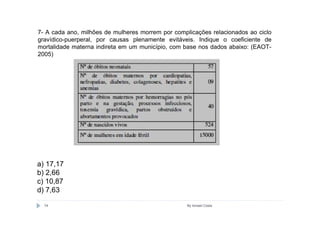 7- A cada ano, milhões de mulheres morrem por complicações relacionados ao ciclo
gravídico-puerperal, por causas plenamente evitáveis. Indique o coeficiente de
mortalidade materna indireta em um município, com base nos dados abaixo: (EAOT-
2005)




a) 17,17
b) 2,66
c) 10,87
d) 7,63

  74                                               By Ismael Costa
 