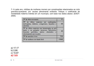 7- A cada ano, milhões de mulheres morrem por complicações relacionados ao ciclo
gravídico-puerperal, por causas plenamente evitáveis. Indique o coeficiente de
mortalidade materna indireta em um município, com base nos dados abaixo: (EAOT-
2005)




a) 17,17
b) 2,66
c) 10,87
d) 7,63

  75                                               By Ismael Costa
 