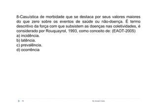 8-Casuística de morbidade que se destaca por seus valores maiores
do que zero sobre os eventos de saúde ou não-doença. É termo
descritivo da força com que subsistem as doenças nas coletividades, é
considerado por Rouquayrol, 1993, como conceito de: (EAOT-2005)
a) incidência.
b) latência.
c) prevalência.
d) ocorrência




  76                                      By Ismael Costa
 