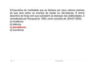 8-Casuística de morbidade que se destaca por seus valores maiores
do que zero sobre os eventos de saúde ou não-doença. É termo
descritivo da força com que subsistem as doenças nas coletividades, é
considerado por Rouquayrol, 1993, como conceito de: (EAOT-2005)
a) incidência.
b) latência.
c) prevalência.
d) ocorrência




  77                                      By Ismael Costa
 