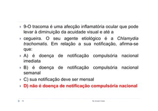 9-O tracoma é uma afecção inflamatória ocular que pode
 levar à diminuição da acuidade visual e até a
 cegueira. O seu agente etiológico é a Chlamydia
 trachomatis. Em relação a sua notificação, afirma-se
 que:
 A) é doença de notificação compulsória nacional
 imediata
 B) é doença de notificação compulsória nacional
 semanal
 C) sua notificação deve ser mensal
 D) não é doença de notificação compulsória nacional


79                               By Ismael Costa
 