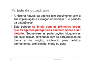 Período de patogênese
    A história natural da doença tem seguimento com a
    sua implantação e evolução no homem. É o período
    da patogênese.
    Este período se inicia com as primeiras ações
    que os agentes patogênicos exercem sobre o ser
    afetado. Seguem-se as perturbações bioquímicas
    em nível celular, continuam com as perturbações na
    forma e na função, evoluindo para defeitos
    permanentes, cronicidade, morte ou cura.




8                                By Ismael Costa
 