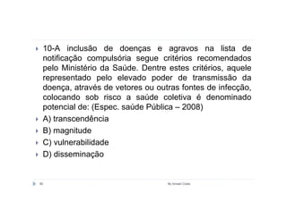 10-A inclusão de doenças e agravos na lista de
 notificação compulsória segue critérios recomendados
 pelo Ministério da Saúde. Dentre estes critérios, aquele
 representado pelo elevado poder de transmissão da
 doença, através de vetores ou outras fontes de infecção,
 colocando sob risco a saúde coletiva é denominado
 potencial de: (Espec. saúde Pública – 2008)
 A) transcendência
 B) magnitude
 C) vulnerabilidade
 D) disseminação


80                                By Ismael Costa
 