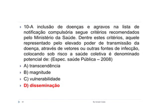 10-A inclusão de doenças e agravos na lista de
 notificação compulsória segue critérios recomendados
 pelo Ministério da Saúde. Dentre estes critérios, aquele
 representado pelo elevado poder de transmissão da
 doença, através de vetores ou outras fontes de infecção,
 colocando sob risco a saúde coletiva é denominado
 potencial de: (Espec. saúde Pública – 2008)
 A) transcendência
 B) magnitude
 C) vulnerabilidade
 D) disseminação


81                                By Ismael Costa
 