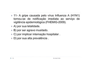11- A gripe causada pelo vírus Influenza A (H1N1)
 tornou-se de notificação imediata ao serviço de
 vigilância epidemiológica (FHEMIG-2009).
 A) por sua letalidade.
 B) por ser agravo inusitado.
 C) por implicar internação hospitalar .
 D) por sua alta prevalência .




82                            By Ismael Costa
 
