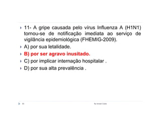 11- A gripe causada pelo vírus Influenza A (H1N1)
 tornou-se de notificação imediata ao serviço de
 vigilância epidemiológica (FHEMIG-2009).
 A) por sua letalidade.
 B) por ser agravo inusitado.
 C) por implicar internação hospitalar .
 D) por sua alta prevalência .




83                            By Ismael Costa
 