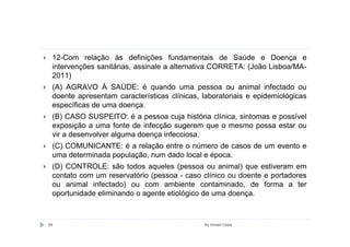 12-Com relação às definições fundamentais de Saúde e Doença e
 intervenções sanitárias, assinale a alternativa CORRETA: (João Lisboa/MA-
 2011)
 (A) AGRAVO À SAÚDE: é quando uma pessoa ou animal infectado ou
 doente apresentam características clínicas, laboratoriais e epidemiológicas
 específicas de uma doença.
 (B) CASO SUSPEITO: é a pessoa cuja história clínica, sintomas e possível
 exposição a uma fonte de infecção sugerem que o mesmo possa estar ou
 vir a desenvolver alguma doença infecciosa.
 (C) COMUNICANTE: é a relação entre o número de casos de um evento e
 uma determinada população, num dado local e época.
 (D) CONTROLE: são todos aqueles (pessoa ou animal) que estiveram em
 contato com um reservatório (pessoa - caso clínico ou doente e portadores
 ou animal infectado) ou com ambiente contaminado, de forma a ter
 oportunidade eliminando o agente etiológico de uma doença.



84                                           By Ismael Costa
 