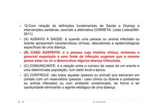 12-Com relação às definições fundamentais de Saúde e Doença e
     intervenções sanitárias, assinale a alternativa CORRETA: (João Lisboa/MA-
     2011)
     (A) AGRAVO À SAÚDE: é quando uma pessoa ou animal infectado ou
     doente apresentam características clínicas, laboratoriais e epidemiológicas
     específicas de uma doença.
     (B) CASO SUSPEITO: é a pessoa cuja história clínica, sintomas e
     possível exposição a uma fonte de infecção sugerem que o mesmo
     possa estar ou vir a desenvolver alguma doença infecciosa.
     (C) COMUNICANTE: é a relação entre o número de casos de um evento e
     uma determinada população, num dado local e época.
     (D) CONTROLE: são todos aqueles (pessoa ou animal) que estiveram em
     contato com um reservatório (pessoa - caso clínico ou doente e portadores
     ou animal infectado) ou com ambiente contaminado, de forma a ter
     oportunidade eliminando o agente etiológico de uma doença.



85                                               By Ismael Costa
 