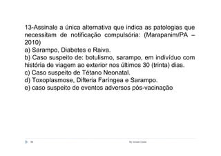 13-Assinale a única alternativa que indica as patologias que
necessitam de notificação compulsória: (Marapanim/PA –
2010)
a) Sarampo, Diabetes e Raiva.
b) Caso suspeito de: botulismo, sarampo, em indivíduo com
história de viagem ao exterior nos últimos 30 (trinta) dias.
c) Caso suspeito de Tétano Neonatal.
d) Toxoplasmose, Difteria Faríngea e Sarampo.
e) caso suspeito de eventos adversos pós-vacinação




  86                                By Ismael Costa
 