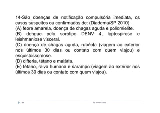 14-São doenças de notificação compulsória imediata, os
casos suspeitos ou confirmados de: (Diadema/SP 2010)
(A) febre amarela, doença de chagas aguda e poliomielite.
(B) dengue pelo sorotipo DENV 4, leptospirose e
leishmaniose visceral.
(C) doença de chagas aguda, rubéola (viagem ao exterior
nos últimos 30 dias ou contato com quem viajou) e
esquistossomose.
(D) difteria, tétano e malária.
(E) tétano, raiva humana e sarampo (viagem ao exterior nos
últimos 30 dias ou contato com quem viajou).




   88                               By Ismael Costa
 