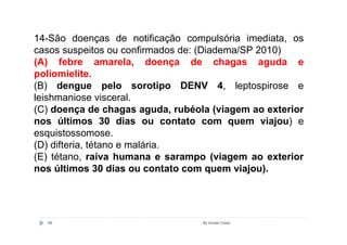 14-São doenças de notificação compulsória imediata, os
casos suspeitos ou confirmados de: (Diadema/SP 2010)
(A) febre amarela, doença de chagas aguda e
poliomielite.
(B) dengue pelo sorotipo DENV 4, leptospirose e
leishmaniose visceral.
(C) doença de chagas aguda, rubéola (viagem ao exterior
nos últimos 30 dias ou contato com quem viajou) e
esquistossomose.
(D) difteria, tétano e malária.
(E) tétano, raiva humana e sarampo (viagem ao exterior
nos últimos 30 dias ou contato com quem viajou).




  89                              By Ismael Costa
 