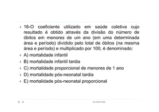 16-O coeficiente utilizado em saúde coletiva cujo
 resultado é obtido através da divisão do número de
 óbitos em menores de um ano (em uma determinada
 área e período) dividido pelo total de óbitos (na mesma
 área e período) e multiplicado por 100, é denominado:
 A) mortalidade infantil
 B) mortalidade infantil tardia
 C) mortalidade proporcional de menores de 1 ano
 D) mortalidade pós-neonatal tardia
 E) mortalidade pós-neonatal proporcional



92                               By Ismael Costa
 