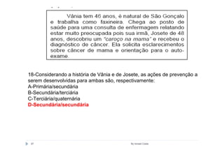 18-Considerando a história de Vânia e de Josete, as ações de prevenção a
serem desenvolvidas para ambas são, respectivamente:
A-Primária/secundária
B-Secundária/terciária
C-Terciária/quaternária
D-Secundária/secundária




 97                                        By Ismael Costa
 