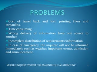 Cost of travel back and fort, printing fliers and
tarpaulins.
Time consuming.
Wrong delivery of information from one source to
another.
Incomplete distribution of requirements/information.
In case of emergency, the inquirer will not be informed
immediately such as weather, important events, admission
and announcement.
MOBILE INQUIRY SYSTEM FOR MARINDUQUE ACADEMY INC. 2
 