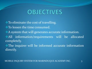 To eliminate the cost of travelling.
To lessen the time consumed.
A system that will generates accurate information.
All information/requirements will be allocated
completely.
The inquirer will be informed accurate information
directly.
MOBILE INQUIRY SYSTEM FOR MARINDUQUE ACADEMY INC. 3
 