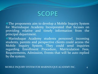 The proponents aim to develop a Mobile Inquiry System
for Marinduque Academy Incorporated that focuses on
providing relative and timely information from the
principal department.
Marinduque Academy students personnel, incoming
students, parents and perspective clients could access the
Mobile Inquiry System. They could send inquiries
regarding Enrollment Procedure, Matriculation Fees,
Requirements, Admission, Events that will be auto replied
by the system.
MOBILE INQUIRY SYSTEM FOR MARINDUQUE ACADEMY INC. 4
 