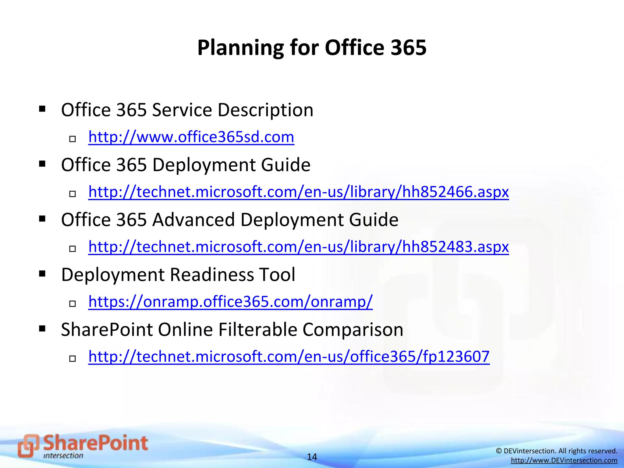 14
© DEVintersection. All rights reserved.
http://www.DEVintersection.com
Planning for Office 365
 Office 365 Service Description
 http://www.office365sd.com
 Office 365 Deployment Guide
 http://technet.microsoft.com/en-us/library/hh852466.aspx
 Office 365 Advanced Deployment Guide
 http://technet.microsoft.com/en-us/library/hh852483.aspx
 Deployment Readiness Tool
 https://onramp.office365.com/onramp/
 SharePoint Online Filterable Comparison
 http://technet.microsoft.com/en-us/office365/fp123607
 