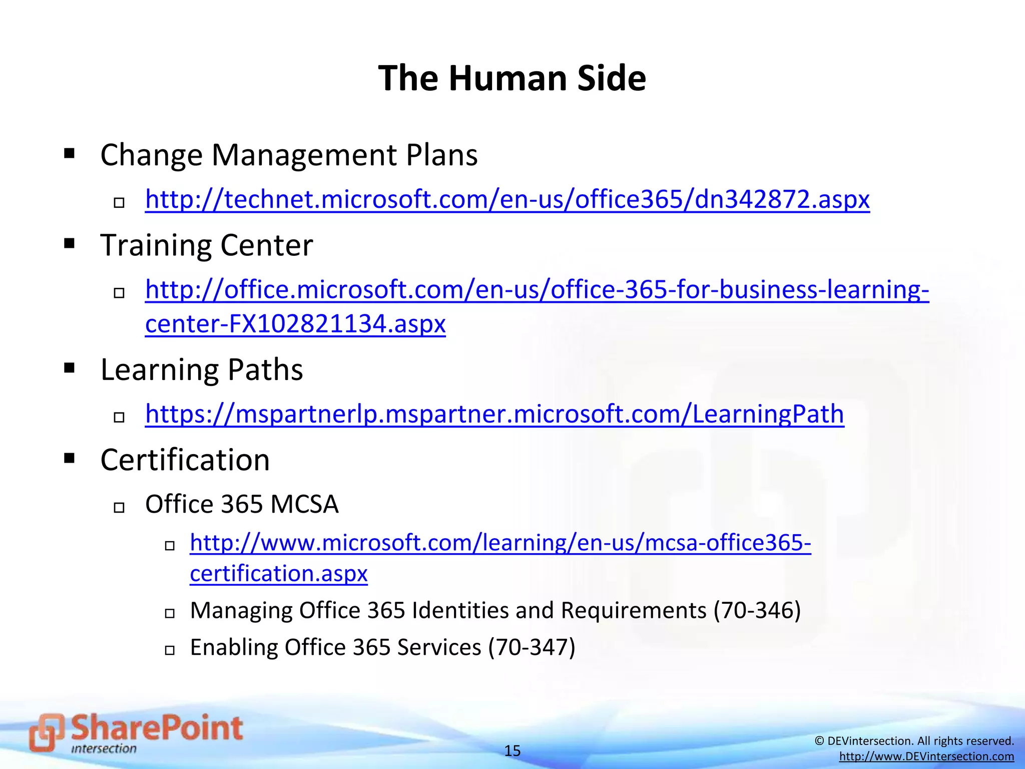 15
© DEVintersection. All rights reserved.
http://www.DEVintersection.com
The Human Side
 Change Management Plans
 http://technet.microsoft.com/en-us/office365/dn342872.aspx
 Training Center
 http://office.microsoft.com/en-us/office-365-for-business-learning-
center-FX102821134.aspx
 Learning Paths
 https://mspartnerlp.mspartner.microsoft.com/LearningPath
 Certification
 Office 365 MCSA
 http://www.microsoft.com/learning/en-us/mcsa-office365-
certification.aspx
 Managing Office 365 Identities and Requirements (70-346)
 Enabling Office 365 Services (70-347)
 