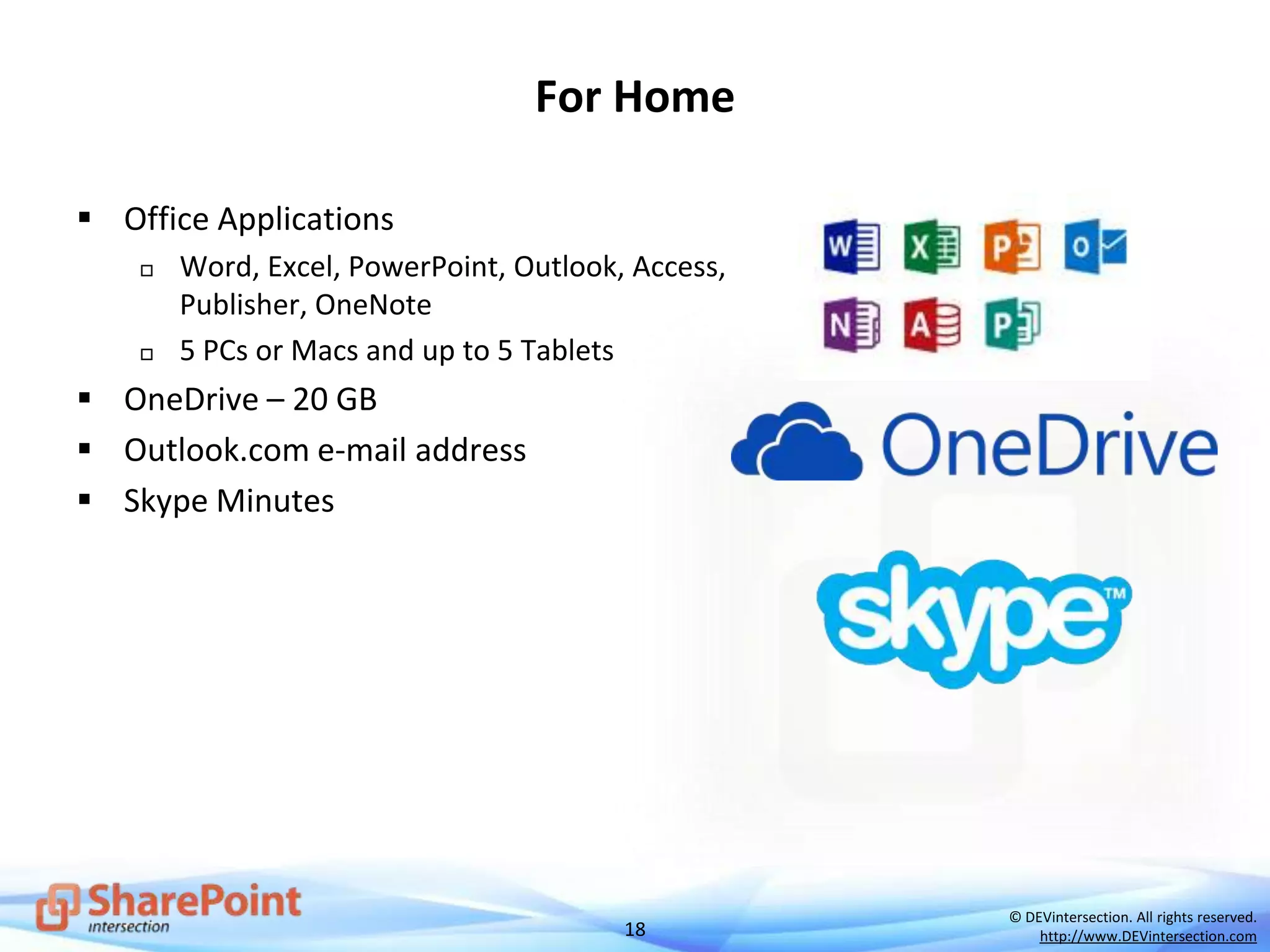 18
© DEVintersection. All rights reserved.
http://www.DEVintersection.com
For Home
 Office Applications
 Word, Excel, PowerPoint, Outlook, Access,
Publisher, OneNote
 5 PCs or Macs and up to 5 Tablets
 OneDrive – 20 GB
 Outlook.com e-mail address
 Skype Minutes
 
