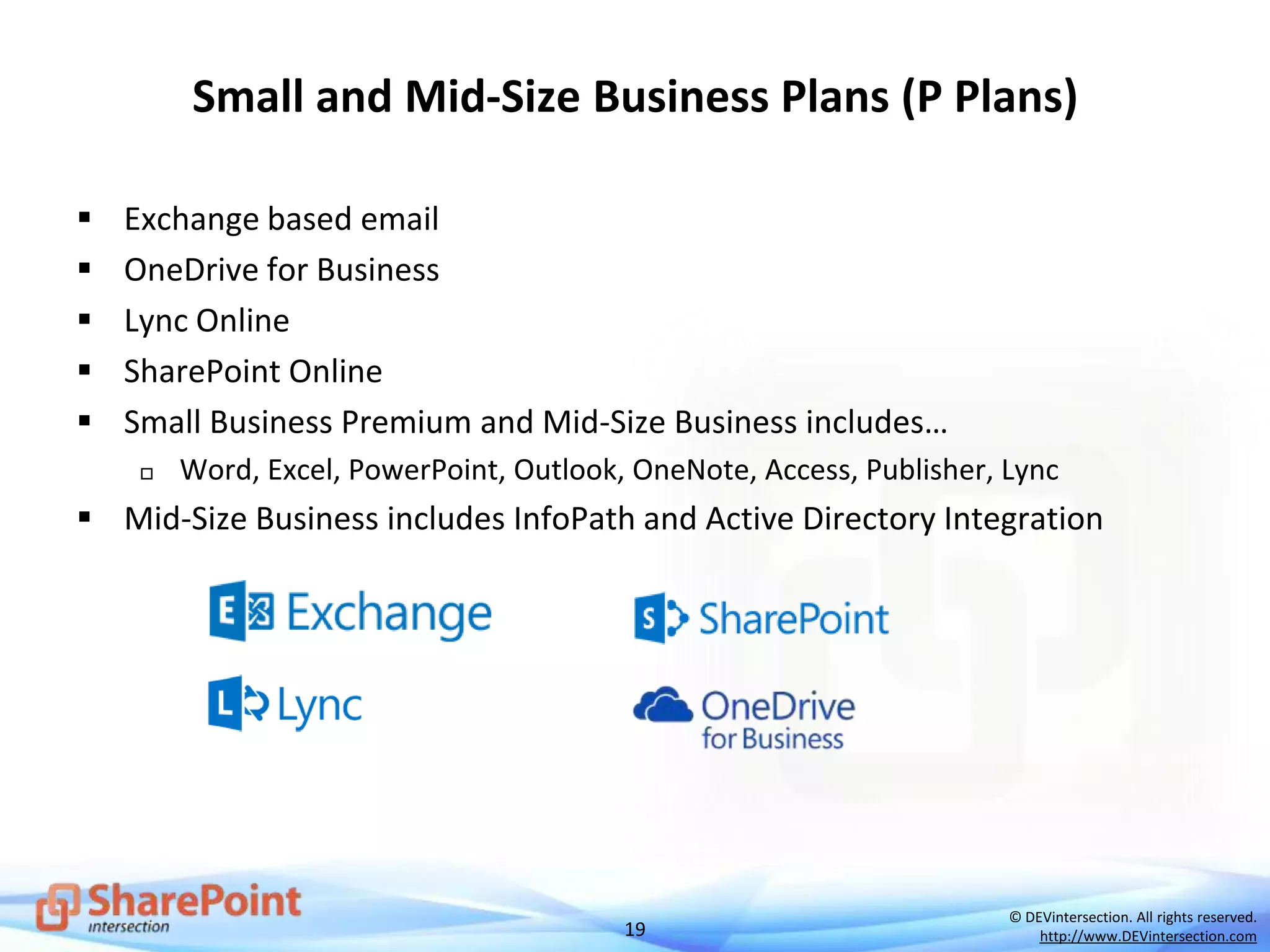 19
© DEVintersection. All rights reserved.
http://www.DEVintersection.com
Small and Mid-Size Business Plans (P Plans)
 Exchange based email
 OneDrive for Business
 Lync Online
 SharePoint Online
 Small Business Premium and Mid-Size Business includes…
 Word, Excel, PowerPoint, Outlook, OneNote, Access, Publisher, Lync
 Mid-Size Business includes InfoPath and Active Directory Integration
 