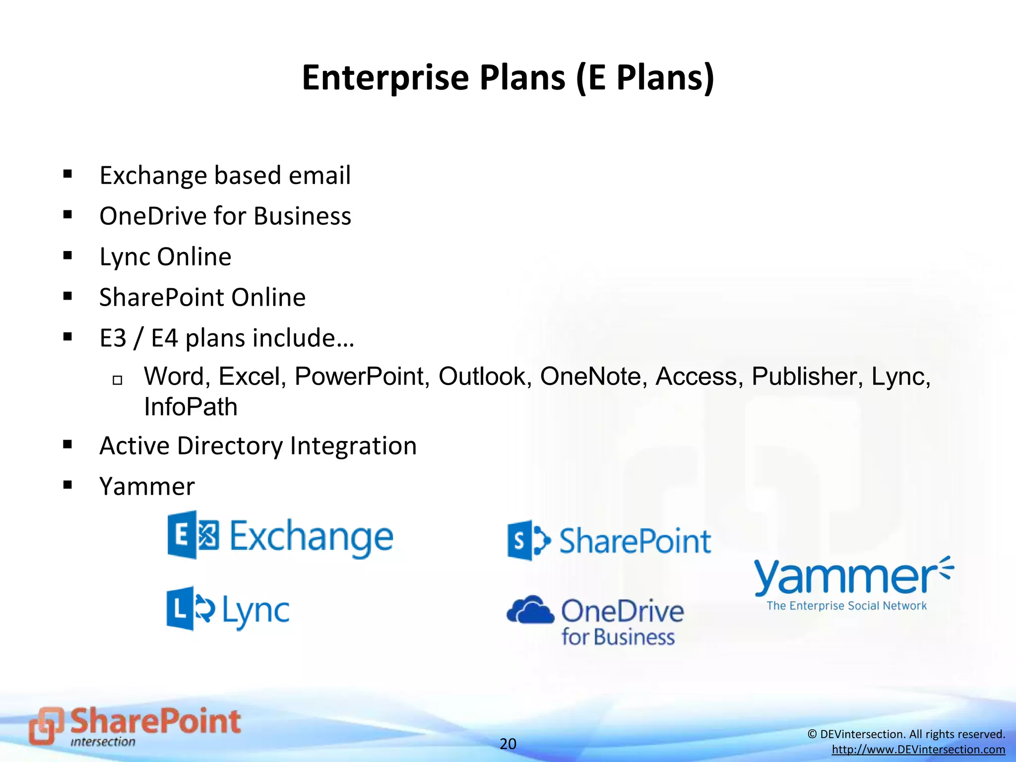 20
© DEVintersection. All rights reserved.
http://www.DEVintersection.com
Enterprise Plans (E Plans)
 Exchange based email
 OneDrive for Business
 Lync Online
 SharePoint Online
 E3 / E4 plans include…
 Word, Excel, PowerPoint, Outlook, OneNote, Access, Publisher, Lync,
InfoPath
 Active Directory Integration
 Yammer
 