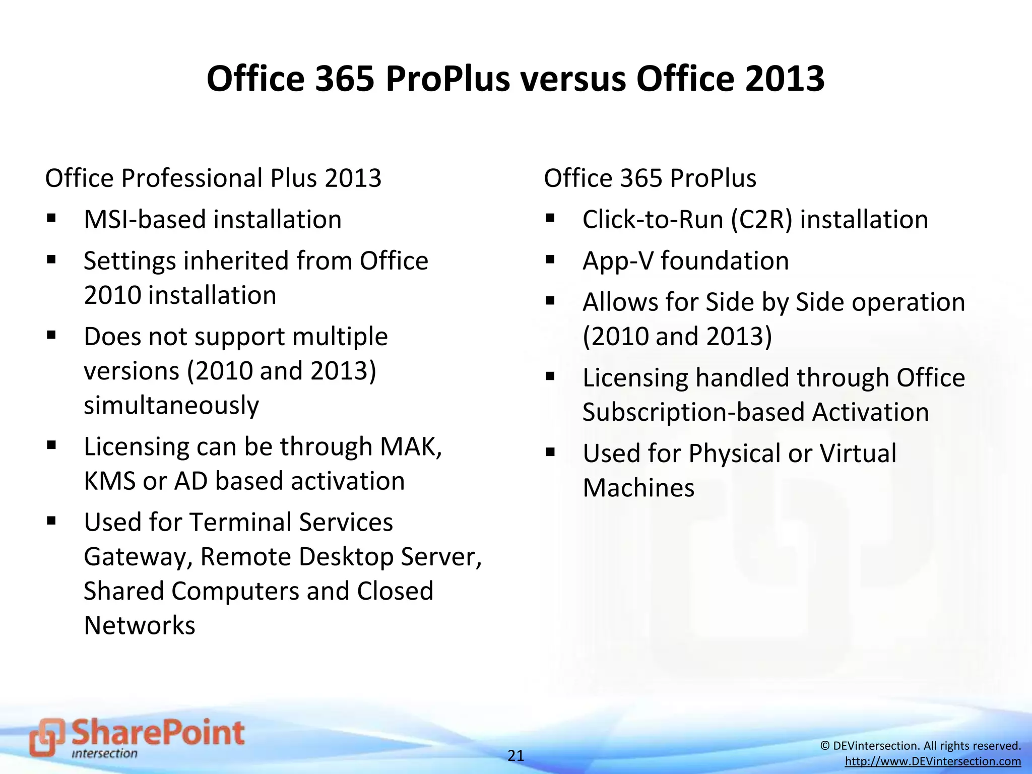 21
© DEVintersection. All rights reserved.
http://www.DEVintersection.com
Office 365 ProPlus versus Office 2013
Office Professional Plus 2013
 MSI-based installation
 Settings inherited from Office
2010 installation
 Does not support multiple
versions (2010 and 2013)
simultaneously
 Licensing can be through MAK,
KMS or AD based activation
 Used for Terminal Services
Gateway, Remote Desktop Server,
Shared Computers and Closed
Networks
Office 365 ProPlus
 Click-to-Run (C2R) installation
 App-V foundation
 Allows for Side by Side operation
(2010 and 2013)
 Licensing handled through Office
Subscription-based Activation
 Used for Physical or Virtual
Machines
 