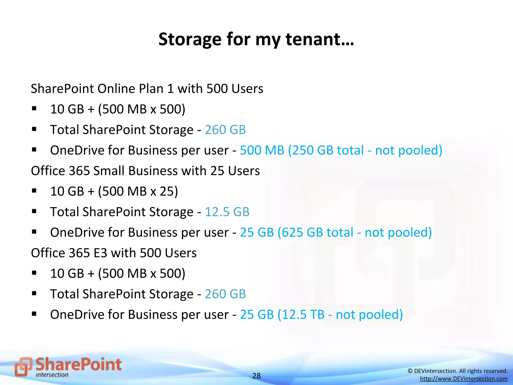 28
© DEVintersection. All rights reserved.
http://www.DEVintersection.com
Storage for my tenant…
SharePoint Online Plan 1 with 500 Users
 10 GB + (500 MB x 500)
 Total SharePoint Storage - 260 GB
 OneDrive for Business per user - 500 MB (250 GB total - not pooled)
Office 365 Small Business with 25 Users
 10 GB + (500 MB x 25)
 Total SharePoint Storage - 12.5 GB
 OneDrive for Business per user - 25 GB (625 GB total - not pooled)
Office 365 E3 with 500 Users
 10 GB + (500 MB x 500)
 Total SharePoint Storage - 260 GB
 OneDrive for Business per user - 25 GB (12.5 TB - not pooled)
 