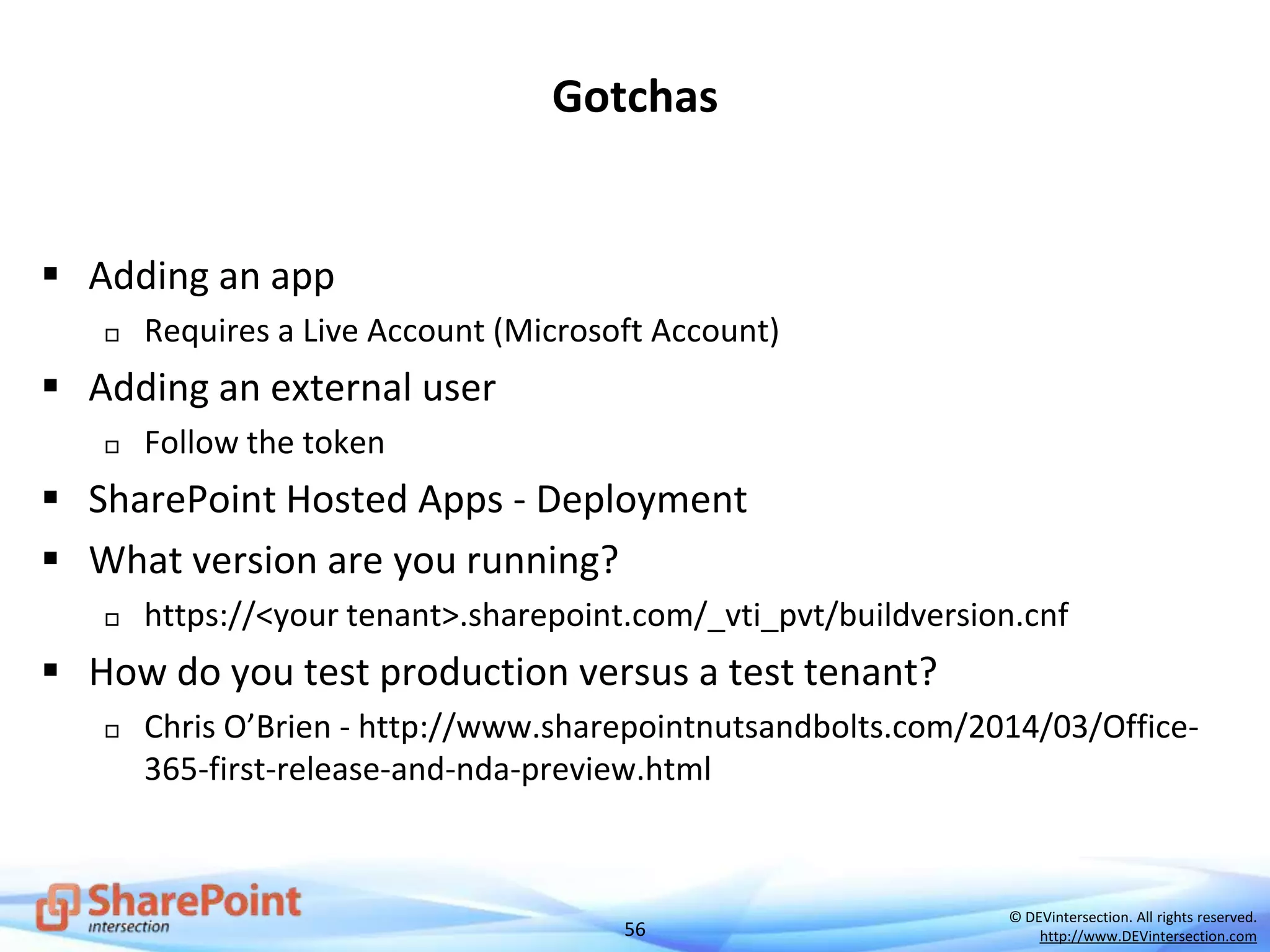 56
© DEVintersection. All rights reserved.
http://www.DEVintersection.com
 Adding an app
 Requires a Live Account (Microsoft Account)
 Adding an external user
 Follow the token
 SharePoint Hosted Apps - Deployment
 What version are you running?
 https://<your tenant>.sharepoint.com/_vti_pvt/buildversion.cnf
 How do you test production versus a test tenant?
 Chris O’Brien - http://www.sharepointnutsandbolts.com/2014/03/Office-
365-first-release-and-nda-preview.html
Gotchas
 