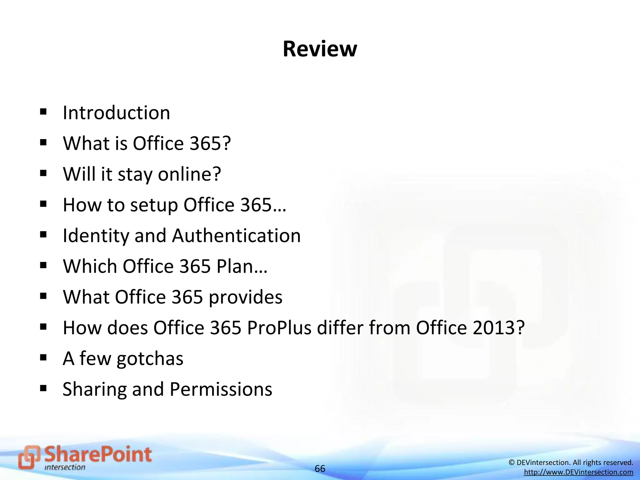 66
© DEVintersection. All rights reserved.
http://www.DEVintersection.com
Review
 Introduction
 What is Office 365?
 Will it stay online?
 How to setup Office 365…
 Identity and Authentication
 Which Office 365 Plan…
 What Office 365 provides
 How does Office 365 ProPlus differ from Office 2013?
 A few gotchas
 Sharing and Permissions
 