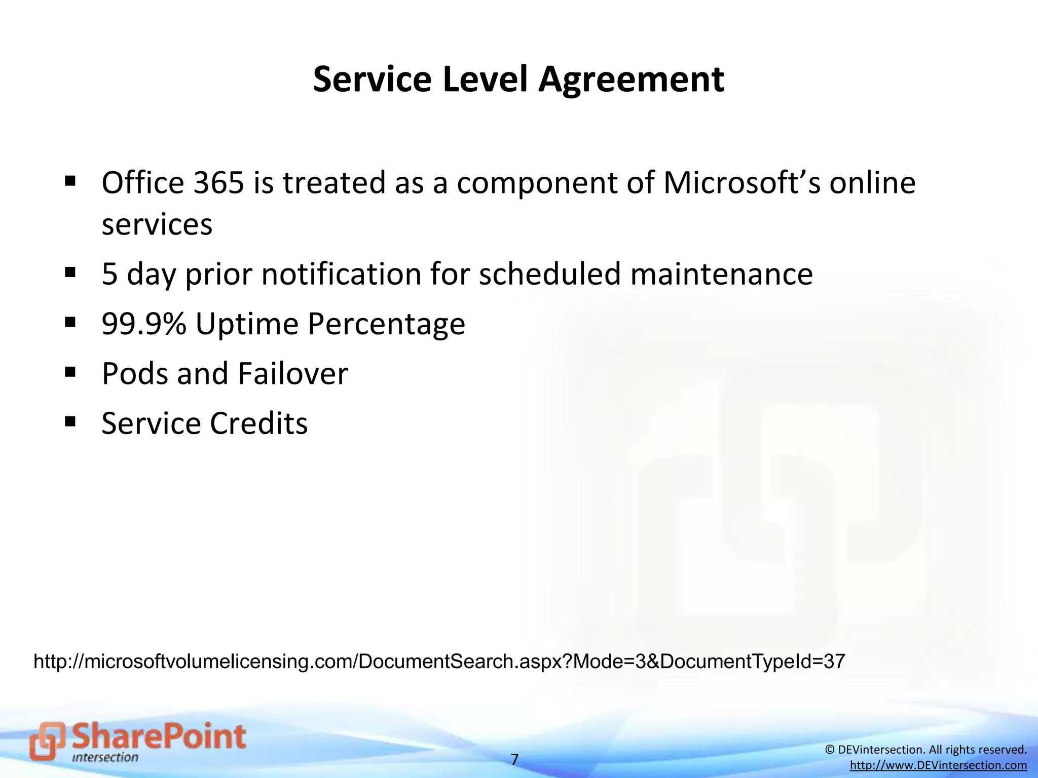 7
© DEVintersection. All rights reserved.
http://www.DEVintersection.com
Service Level Agreement
 Office 365 is treated as a component of Microsoft’s online
services
 5 day prior notification for scheduled maintenance
 99.9% Uptime Percentage
 Pods and Failover
 Service Credits
http://microsoftvolumelicensing.com/DocumentSearch.aspx?Mode=3&DocumentTypeId=37
 