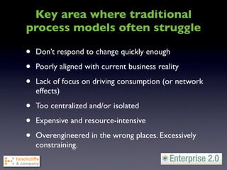 Key area where traditional
process models often struggle

•   Don’t respond to change quickly enough

•   Poorly aligned with current business reality

•   Lack of focus on driving consumption (or network
    effects)

•   Too centralized and/or isolated

•   Expensive and resource-intensive

•   Overengineered in the wrong places. Excessively
    constraining.
 