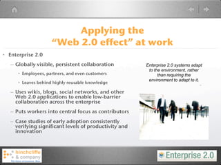Applying the
                     “Web 2.0 effect” at work
• Enterprise 2.0
   – Globally visible, persistent collaboration         Enterprise 2.0 systems adapt
                                                         to the environment, rather
      • Employees, partners, and even customers               than requiring the
                                                         environment to adapt to it.
      • Leaves behind highly reusable knowledge

   – Uses wikis, blogs, social networks, and other
     Web 2.0 applications to enable low-barrier
     collaboration across the enterprise
   – Puts workers into central focus as contributors
   – Case studies of early adoption consistently
     verifying significant levels of productivity and
     innovation
 