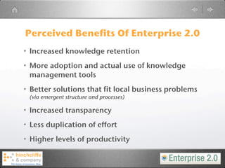 Perceived Benefits Of Enterprise 2.0
• Increased knowledge retention
• More adoption and actual use of knowledge
  management tools
• Better solutions that fit local business problems
 (via emergent structure and processes)

• Increased transparency
• Less duplication of effort
• Higher levels of productivity
 