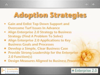 Adoption Strategies
• Gain and Enlist Top Down Support and
    Overcome Turf Issues In Advance
•   Align Enterprise 2.0 Strategy to Business
    Strategy (Find A Problem To Solve)
•   Align Enterprise 2.0 Applications to Key
    Business Goals and Processes
•   Develop a Simple, Clear Business Case
•   Provide Strong Leadership for the Enterprise
    2.0 Function(s)
•   Design Measures Aligned to Business Processes
 