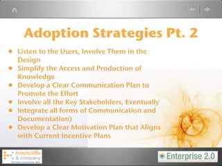 Adoption Strategies Pt. 2
•   Listen to the Users, Involve Them in the
    Design
•   Simplify the Access and Production of
    Knowledge
•   Develop a Clear Communication Plan to
    Promote the Effort
•   Involve all the Key Stakeholders, Eventually
•   Integrate all forms of Communication and
    Documentation)
•   Develop a Clear Motivation Plan that Aligns
    with Current Incentive Plans
 