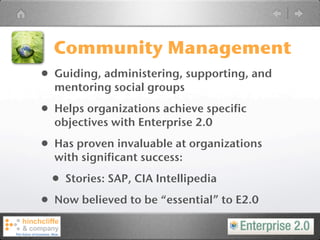 Community Management
• Guiding, administering, supporting, and
  mentoring social groups

• Helps organizations achieve specific
  objectives with Enterprise 2.0

• Has proven invaluable at organizations
  with significant success:

  • Stories: SAP, CIA Intellipedia
• Now believed to be “essential” to E2.0
 