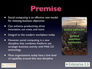 Premise
•   Social computing is an effective new model
    for meeting business objectives

•   Can enhance productivity, drive
    innovation, cut costs, and more              Social software
                                                         +
•   Integral to the modern workplace today           guided
•   However, social computing is a new              business
                                                   outcomes
    discipline that combines freeform yet
    strategic business activity with Web 2.0
    technology

•   Most organizations today have a low level
    of capability around this new discipline
 