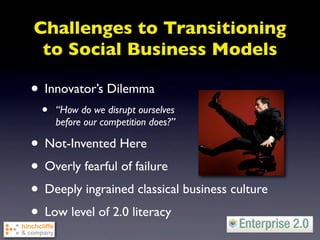 Challenges to Transitioning
 to Social Business Models

• Innovator’s Dilemma
  •   “How do we disrupt ourselves
      before our competition does?”

• Not-Invented Here
• Overly fearful of failure
• Deeply ingrained classical business culture
• Low level of 2.0 literacy
 