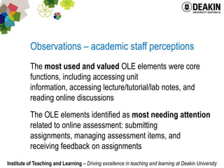 Observations – academic staff perceptionsThe most used and valued OLE elements were core functions, including accessing unit information, accessing lecture/tutorial/lab notes, and reading online discussionsThe OLE elements identified as most needing attention related to online assessment: submitting assignments, managing assessment items, and receiving feedback on assignments