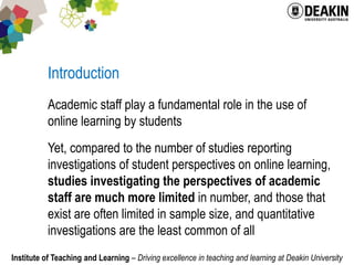 IntroductionAcademic staff play a fundamental role in the use of online learning by studentsYet, compared to the number of studies reporting investigations of student perspectives on online learning, studies investigating the perspectives of academic staff are much more limited in number, and those that exist are often limited in sample size, and quantitative investigations are the least common of all 
