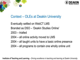Context – OLEs at Deakin UniversityEventually settled on WebCT LMSBranded as DSO – ‘Deakin Studies Online’2003 – trialled2004 – all online activity moved to LMS2004 – all taught units to have a basic online presence2004 – all programs to contain one wholly online unit